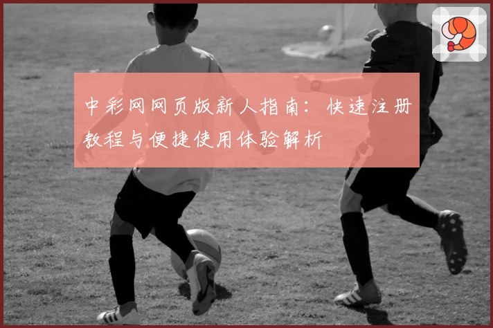 中彩网网页版新人指南：快速注册教程与便捷使用体验解析
