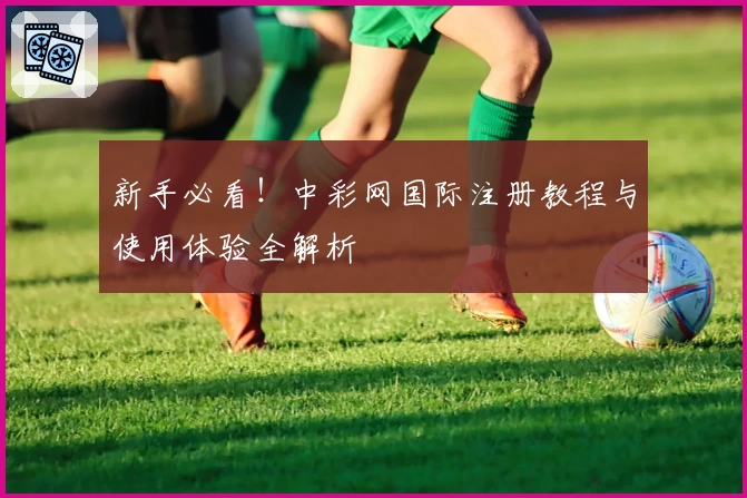 新手必看！中彩网国际注册教程与使用体验全解析
