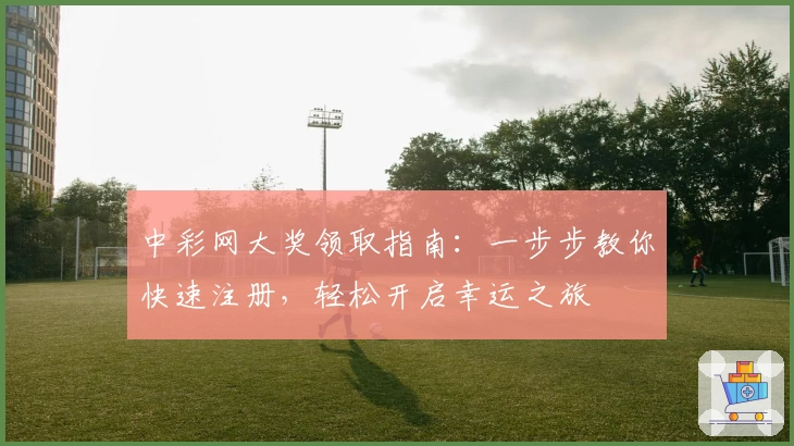 中彩网大奖领取指南：一步步教你快速注册，轻松开启幸运之旅