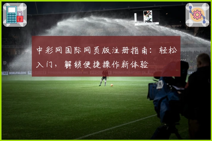 中彩网国际网页版注册指南：轻松入门，解锁便捷操作新体验