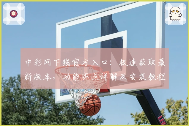 中彩网下载官方入口：极速获取最新版本，功能亮点详解及安装教程完整解析