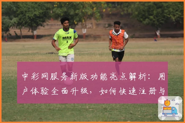 中彩网服务新版功能亮点解析：用户体验全面升级，如何快速注册与使用指南