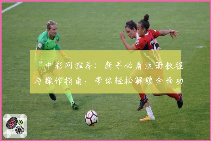 “中彩网推荐：新手必看注册教程与操作指南，带你轻松解锁全面功能体验”