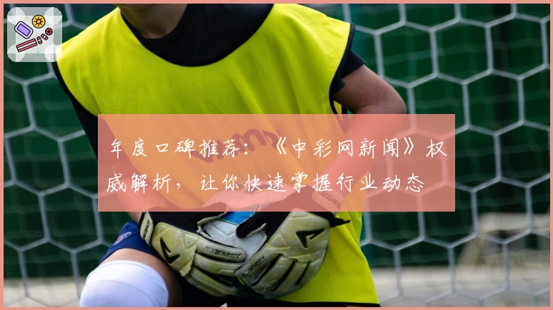 年度口碑推荐：《中彩网新闻》权威解析，让你快速掌握行业动态