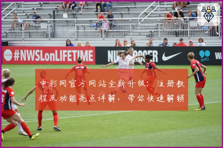中彩网官方网站全新升级：注册教程及功能亮点详解，带你快速解锁便捷体验