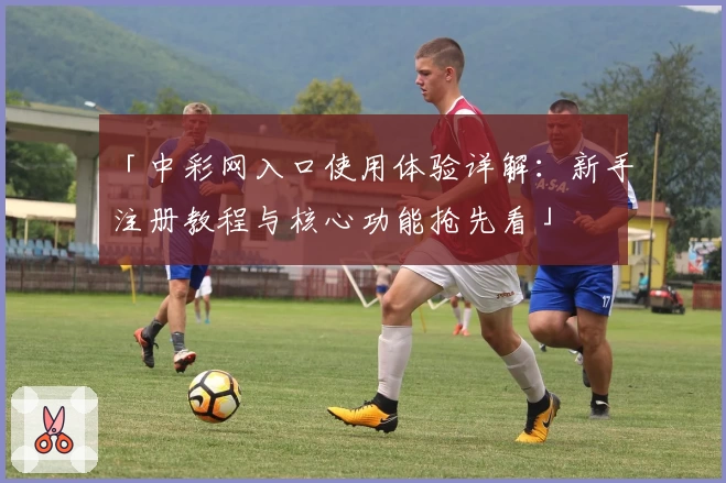 「中彩网入口使用体验详解：新手注册教程与核心功能抢先看」