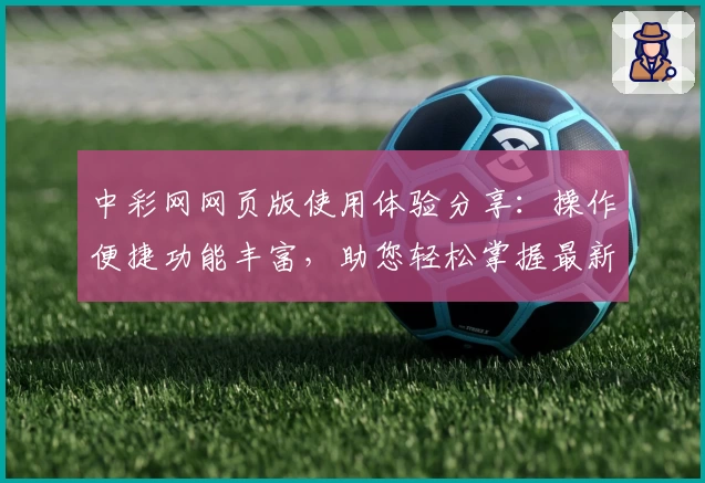 中彩网网页版使用体验分享：操作便捷功能丰富，助您轻松掌握最新资讯