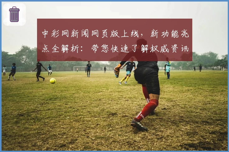 中彩网新闻网页版上线，新功能亮点全解析：带您快速了解权威资讯与实时动态