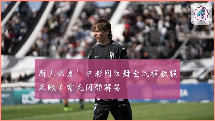 新人必看！中彩网注册全流程教程及账号常见问题解答