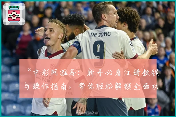 “中彩网推荐：新手必看注册教程与操作指南，带你轻松解锁全面功能体验”