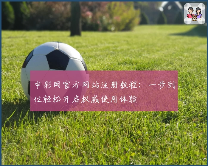 中彩网官方网站注册教程:一步到位轻松开启权威使用体验