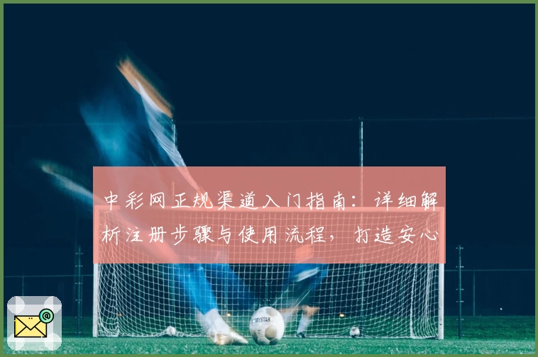 中彩网正规渠道入门指南：详细解析注册步骤与使用流程，打造安心购彩体验