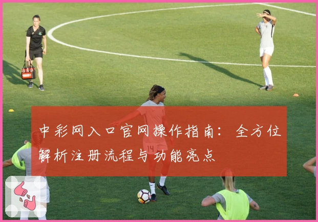中彩网入口官网操作指南：全方位解析注册流程与功能亮点