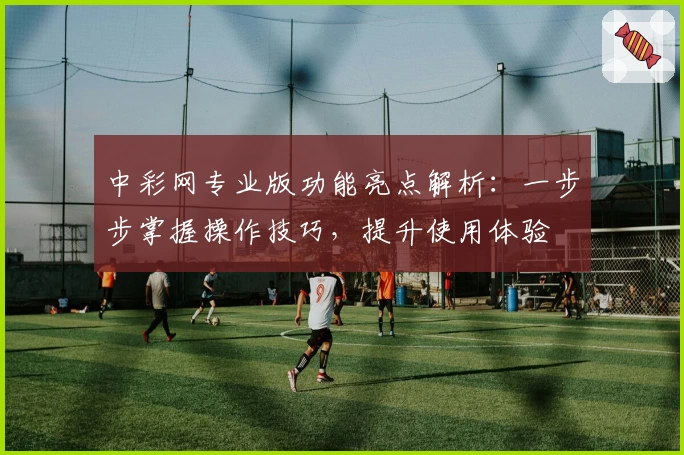 中彩网专业版功能亮点解析：一步步掌握操作技巧，提升使用体验
