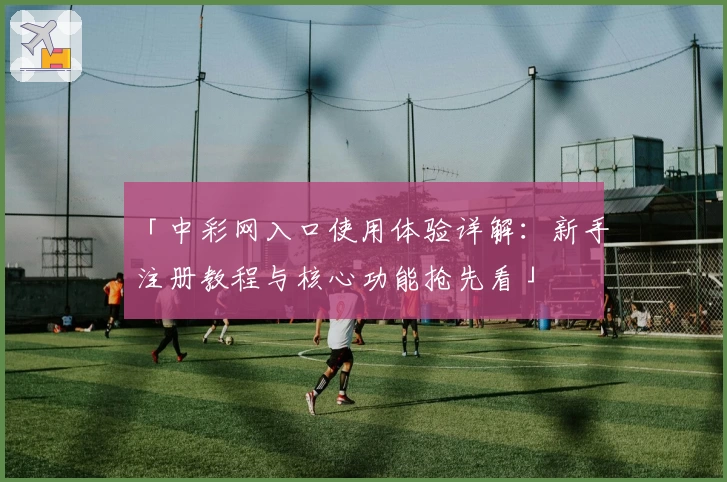 「中彩网入口使用体验详解：新手注册教程与核心功能抢先看」