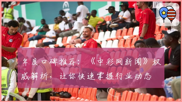 年度口碑推荐：《中彩网新闻》权威解析，让你快速掌握行业动态