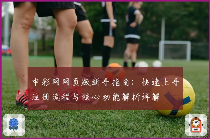 中彩网网页版新手指南:快速上手注册流程与核心功能解析详解