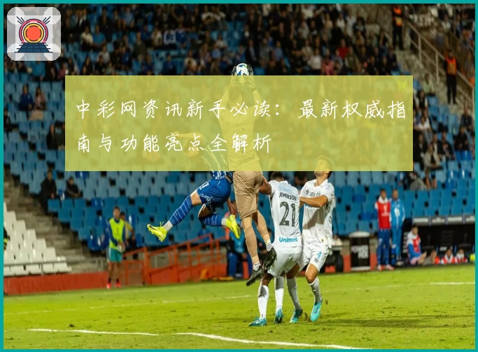 中彩网资讯新手必读：最新权威指南与功能亮点全解析