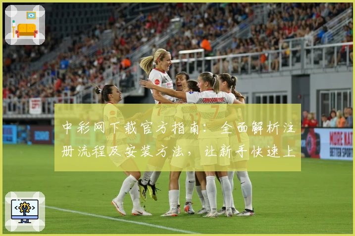 中彩网下载官方指南：全面解析注册流程及安装方法，让新手快速上手