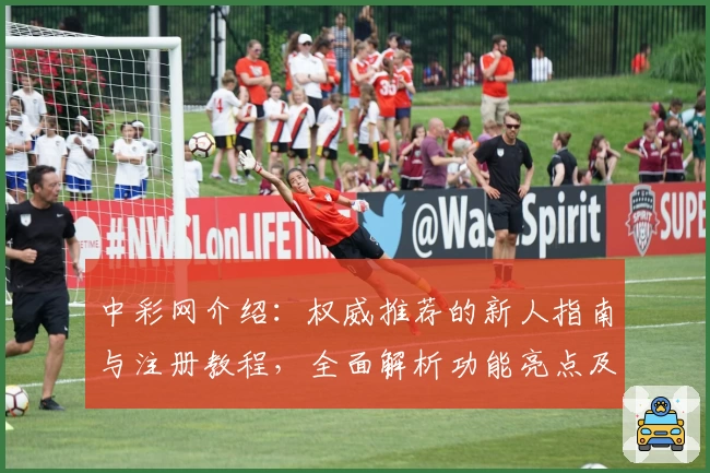 中彩网介绍：权威推荐的新人指南与注册教程，全面解析功能亮点及使用体验