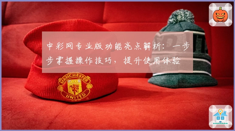 中彩网专业版功能亮点解析：一步步掌握操作技巧，提升使用体验
