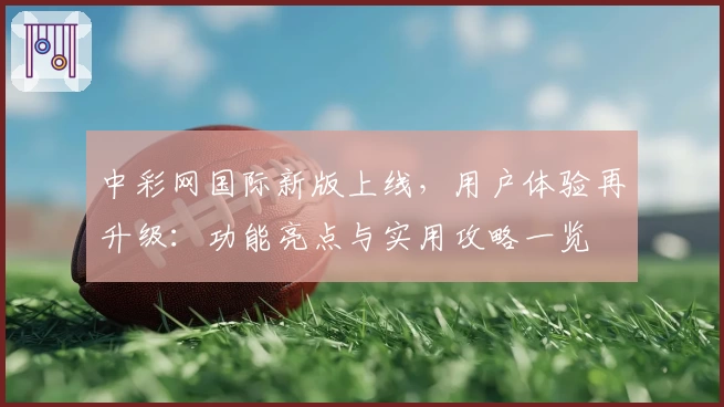 中彩网国际新版上线，用户体验再升级：功能亮点与实用攻略一览