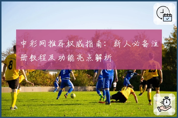 中彩网推荐权威指南:新人必备注册教程及功能亮点解析