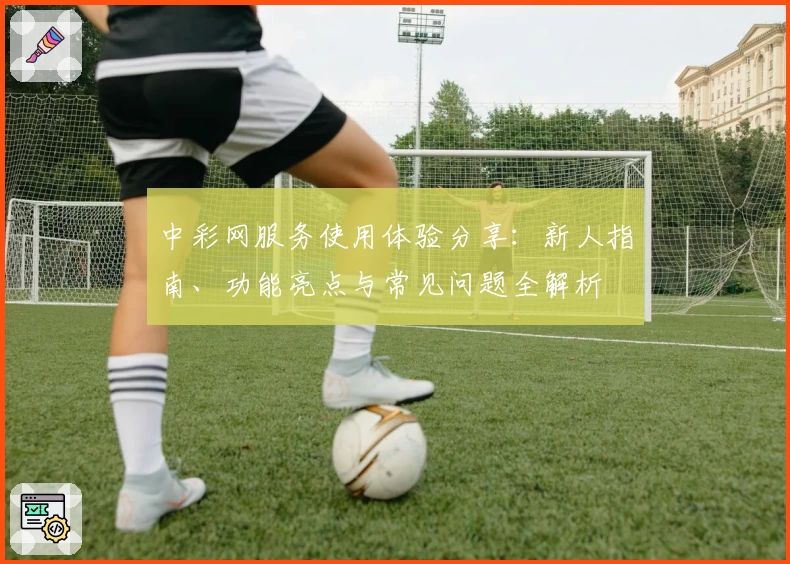 中彩网服务使用体验分享:新人指南、功能亮点与常见问题全解析